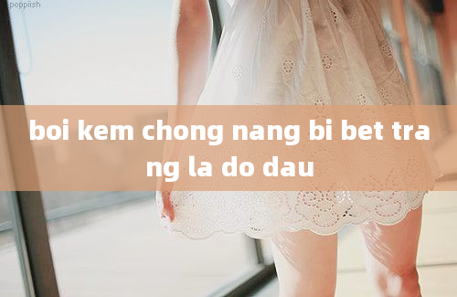 boi kem chong nang bi bet trang la do dau