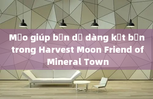 Mẹo giúp bạn dễ dàng kết bạn trong Harvest Moon Friend of Mineral Town