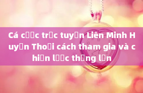 Cá cược trực tuyến Liên Minh Huyền Thoại cách tham gia và chiến lược thắng lớn