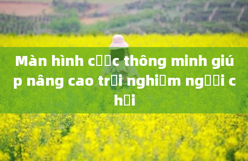 Màn hình cược thông minh giúp nâng cao trải nghiệm người chơi