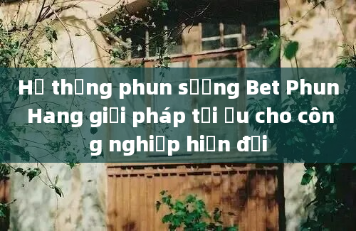 Hệ thống phun sương Bet Phun Hang giải pháp tối ưu cho công nghiệp hiện đại