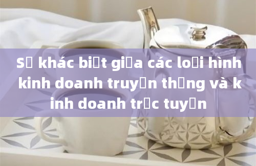 Sự khác biệt giữa các loại hình kinh doanh truyền thống và kinh doanh trực tuyến