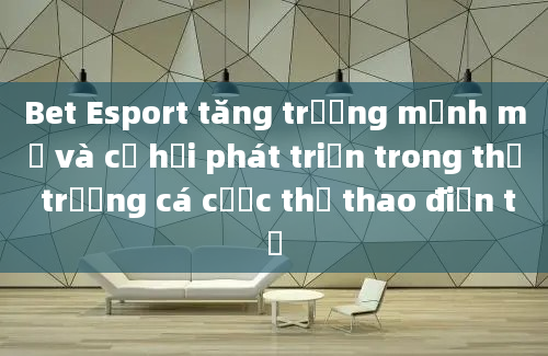 Bet Esport tăng trưởng mạnh mẽ và cơ hội phát triển trong thị trường cá cược thể thao điện tử