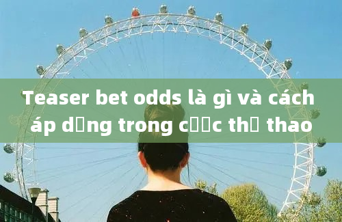 Teaser bet odds là gì và cách áp dụng trong cược thể thao