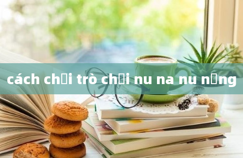 cách chơi trò chơi nu na nu nống