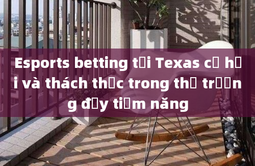 Esports betting tại Texas cơ hội và thách thức trong thị trường đầy tiềm năng