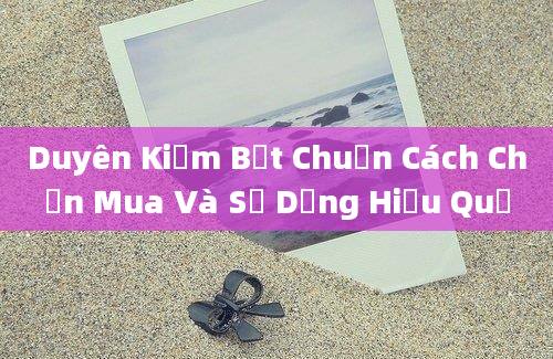 Duyên Kiếm Bệt Chuẩn Cách Chọn Mua Và Sử Dụng Hiệu Quả