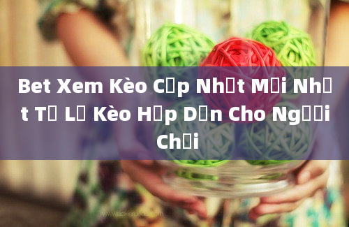 Bet Xem Kèo Cập Nhật Mới Nhất Tỉ Lệ Kèo Hấp Dẫn Cho Người Chơi