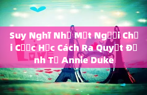 Suy Nghĩ Như Một Người Chơi Cược Học Cách Ra Quyết Định Từ Annie Duke