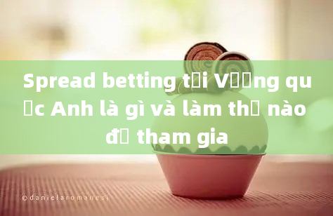 Spread betting tại Vương quốc Anh là gì và làm thế nào để tham gia