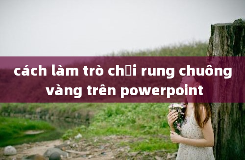 cách làm trò chơi rung chuông vàng trên powerpoint