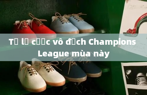 Tỷ lệ cược vô địch Champions League mùa này