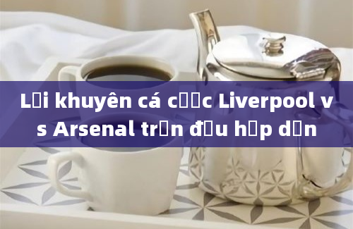 Lời khuyên cá cược Liverpool vs Arsenal trận đấu hấp dẫn