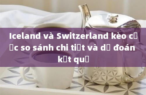 Iceland và Switzerland kèo cược so sánh chi tiết và dự đoán kết quả