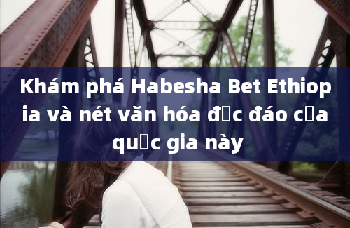 Khám phá Habesha Bet Ethiopia và nét văn hóa độc đáo của quốc gia này