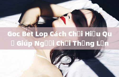 Goc Bet Lop Cách Chơi Hiệu Quả Giúp Người Chơi Thắng Lớn