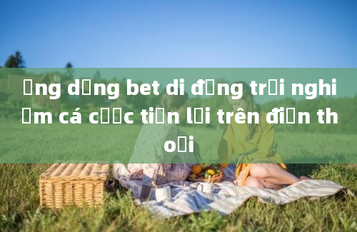 Ứng dụng bet di động trải nghiệm cá cược tiện lợi trên điện thoại