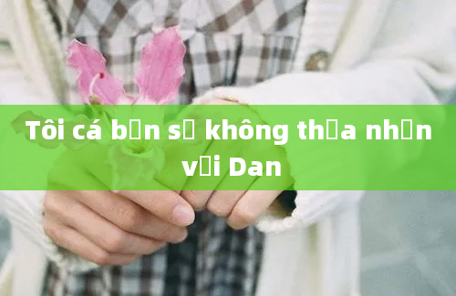 Tôi cá bạn sẽ không thừa nhận với Dan