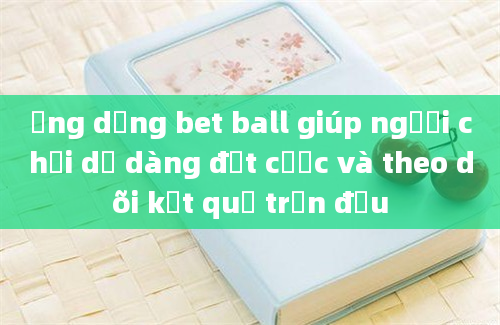 Ứng dụng bet ball giúp người chơi dễ dàng đặt cược và theo dõi kết quả trận đấu