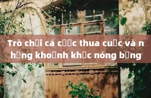 Trò chơi cá cược thua cuộc và những khoảnh khắc nóng bỏng