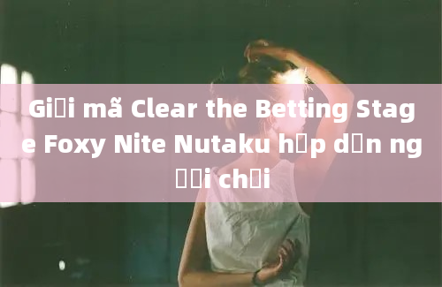 Giải mã Clear the Betting Stage Foxy Nite Nutaku hấp dẫn người chơi