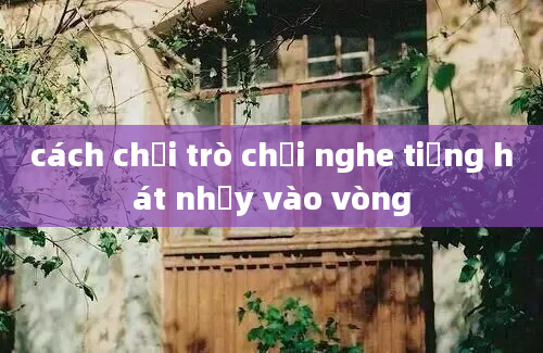 cách chơi trò chơi nghe tiếng hát nhảy vào vòng