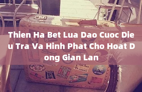 Thien Ha Bet Lua Dao Cuoc Dieu Tra Va Hinh Phat Cho Hoat Dong Gian Lan