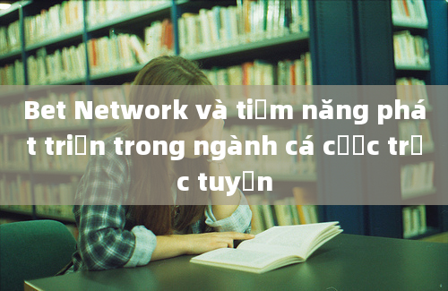 Bet Network và tiềm năng phát triển trong ngành cá cược trực tuyến