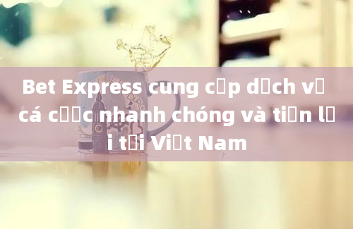 Bet Express cung cấp dịch vụ cá cược nhanh chóng và tiện lợi tại Việt Nam