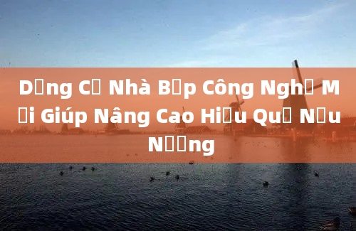 Dụng Cụ Nhà Bếp Công Nghệ Mới Giúp Nâng Cao Hiệu Quả Nấu Nướng