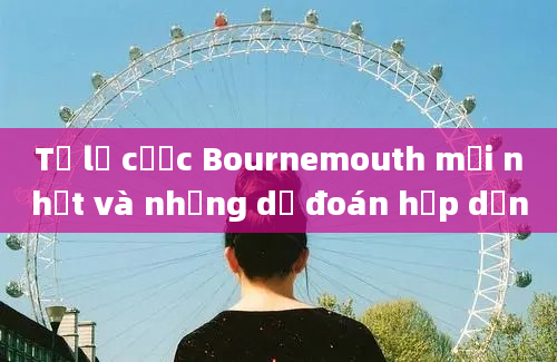 Tỷ lệ cược Bournemouth mới nhất và những dự đoán hấp dẫn