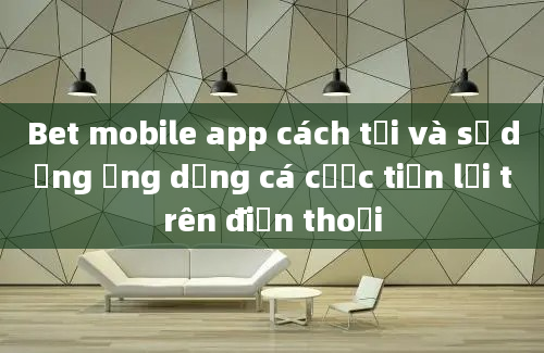 Bet mobile app cách tải và sử dụng ứng dụng cá cược tiện lợi trên điện thoại