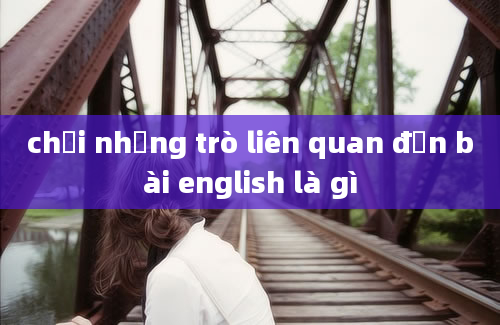 chơi những trò liên quan đến bài english là gì