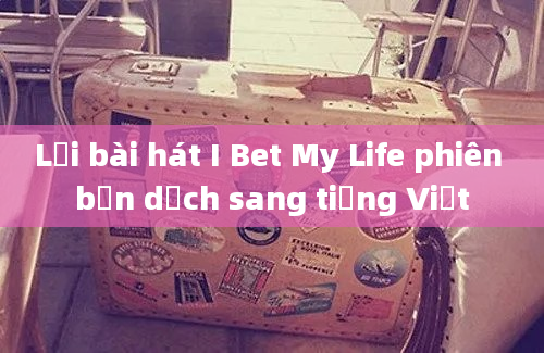 Lời bài hát I Bet My Life phiên bản dịch sang tiếng Việt