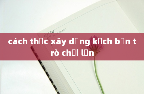 cách thức xây dựng kịch bản trò chơi lớn