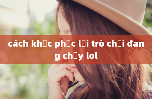 cách khắc phục lỗi trò chơi đang chạy lol