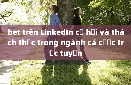 bet trên LinkedIn cơ hội và thách thức trong ngành cá cược trực tuyến