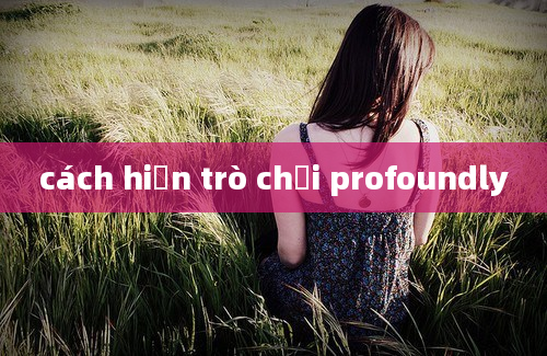 cách hiện trò chơi profoundly