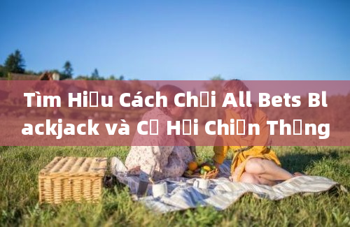 Tìm Hiểu Cách Chơi All Bets Blackjack và Cơ Hội Chiến Thắng