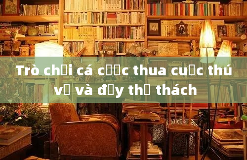 Trò chơi cá cược thua cuộc thú vị và đầy thử thách