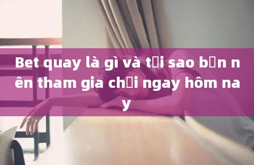 Bet quay là gì và tại sao bạn nên tham gia chơi ngay hôm nay