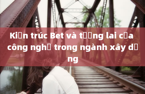 Kiến trúc Bet và tương lai của công nghệ trong ngành xây dựng