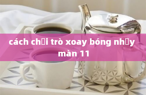 cách chơi trò xoay bóng nhảy màn 11