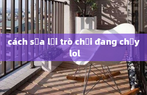 cách sửa lỗi trò chơi đang chạy lol