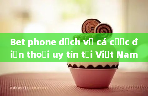 Bet phone dịch vụ cá cược điện thoại uy tín tại Việt Nam