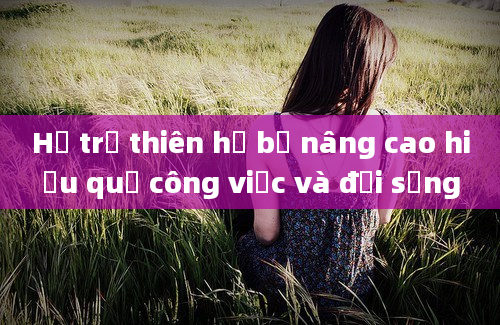 Hỗ trợ thiên hạ bệ nâng cao hiệu quả công việc và đời sống