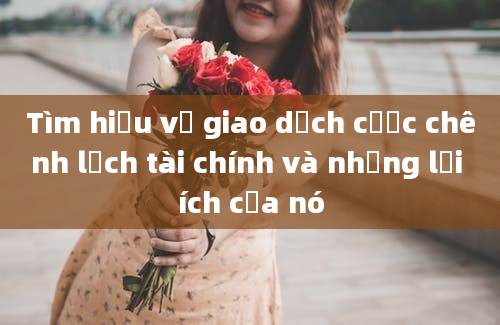 Tìm hiểu về giao dịch cược chênh lệch tài chính và những lợi ích của nó