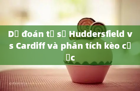 Dự đoán tỷ số Huddersfield vs Cardiff và phân tích kèo cược