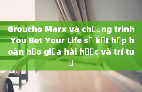 Groucho Marx và chương trình You Bet Your Life sự kết hợp hoàn hảo giữa hài hước và trí tuệ