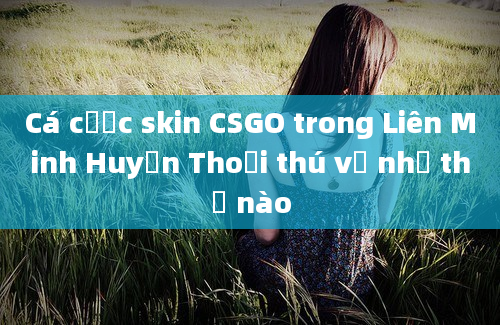 Cá cược skin CSGO trong Liên Minh Huyền Thoại thú vị như thế nào